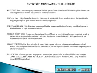 ANTIVIRUS MUNDIALMENTE PELIGROSOS

KLEZ 2002: Este causo estragos por su capacidad de aprovecharse de vulnerabilidades de aplicaciones como
  los navegadores de internet o el cliente de correo electrónico.

SIRCAM 2001: Llegaba oculto dentro del contenido de un mensaje de correo electrónico, fue considerado
   muy peligroso por el gran numero de infecciones que produjo

PAKISTANI BRAIN 1986: Diseñado para dar publicidad a su compañía de software y considerado como el
  primer virus de PC que infectaba diskettes

MORRIS WORN 1988: Creado por el estudiante Robert Morris se convirtió en el primer gusano de la red, al
  aprovechar un agujero en los sistemas Unix para distribuirse en alrededor del 5 0 10 por ciento de los
  ordenadores que tenían conexión a internet

I LOVE YOU 2000 : Fue detectado el 4 de mayo 2000 cuando infecto a miles de ordenadores en todo el
   mundo. Este código ha sido considerado como uno de los mas rápidos de todos los tiempos en propagarse e
   infectar ordenadores.

SASSER 2004 : Gusano que para propagarse a otro equipos aprovechaba la vulnerabilidad en el proceso
  LSASS (LOCAL SECURITY AUTHORITY). Solo afecta a equipos Windows 2000 / XP y Windows
  Server 2003 Sin actualizar.




                                                                                               Menú
 