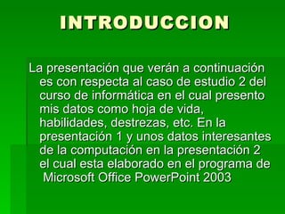 INTRODUCCION La presentación que verán a continuación es con respecta al caso de estudio 2 del curso de informática en el cual presento mis datos como hoja de vida, habilidades, destrezas, etc. En la presentación 1 y unos datos interesantes de la computación en la presentación 2 el cual esta elaborado en el programa de  Microsoft Office PowerPoint 2003 