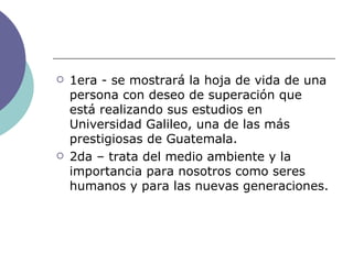 1era - se mostrará la hoja de vida de una persona con deseo de superación que está realizando sus estudios en Universidad Galileo, una de las más prestigiosas de Guatemala. 2da – trata del medio ambiente y la importancia para nosotros como seres humanos y para las nuevas generaciones. 