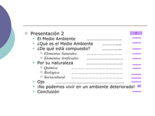 Presentación 2 El Medio Ambiente …………………………. ¿Qué es el Medio Ambiente ………….... ¿De qué está compuesto? …………….. Elementos Naturales …………………………. Elementos Artificiales ………………….…….…. Por su naturaleza ………………………….. Química ……………………………………… Biológica ……………………………………… Sociocultural ……………………………………… Ojo ……………………………………………………. ¡No podemos vivir en un ambiente deteriorado! Conclusión 