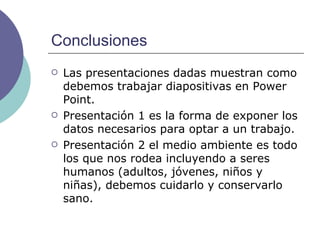 Conclusiones Las presentaciones dadas muestran como debemos trabajar diapositivas en Power Point. Presentación 1 es la forma de exponer los datos necesarios para optar a un trabajo. Presentación 2 el medio ambiente es todo los que nos rodea incluyendo a seres humanos (adultos, jóvenes, niños y niñas), debemos cuidarlo y conservarlo sano. 