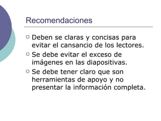 Recomendaciones Deben se claras y concisas para evitar el cansancio de los lectores. Se debe evitar el exceso de imágenes en las diapositivas. Se debe tener claro que son herramientas de apoyo y no presentar la información completa. 