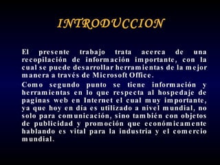 INTRODUCCION El presente trabajo trata acerca de una recopilación de información importante, con la cual se puede desarrollar herramientas de la mejor manera a través de Microsoft Office. Como segundo punto se tiene información y herramientas en lo que respecta al hospedaje de paginas web en Internet el cual muy importante, ya que hoy en día es utilizado a nivel mundial, no solo para comunicación, sino también con objetos de publicidad y promoción que económicamente hablando es vital para la industria y el comercio mundial. 
