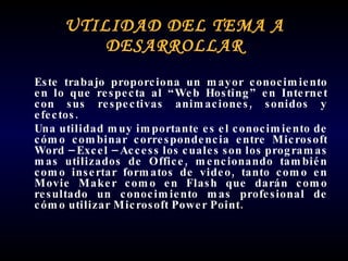 UTILIDAD DEL TEMA A DESARROLLAR Este trabajo proporciona un mayor conocimiento en lo que respecta al “Web Hosting” en Internet con sus respectivas animaciones, sonidos y efectos.  Una utilidad muy importante es el conocimiento de cómo combinar correspondencia entre Microsoft Word – Excel – Access los cuales son los programas mas utilizados de Office, mencionando también como insertar formatos de video, tanto como en Movie Maker como en Flash que darán como resultado un conocimiento mas profesional de cómo utilizar Microsoft Power Point.  