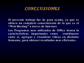 CONCLUSIONES El presente trabajo fue de gran ayuda, ya que se obtuvo un completo conocimiento de lo que es el “Web Hosting” a traves de Internet. Los Programas mas utilizados de Office tienen la características importantes como  combinarse entre si, agregar y visualizar videos en distintos formatos, para obtener resultados mas eficientes. 