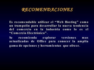 RECOMENDACIONES Es recomendable utilizar el “Web Hosting” como un trampolín para desarrollar la nueva tendencia del comercio en la industria como lo es el “Comercio Electrónico”. Se recomienda explorar versiones mas actualizadas de Office para conocer la amplia gama de opciones y herramientas  que ofrece.   