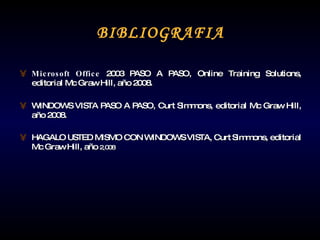 BIBLIOGRAFIA Microsoft Office  2003 PASO A PASO, Online Training Solutions, editorial Mc Graw Hill, año 2008. WINDOWS VISTA PASO A PASO,  Curt Simmons, editorial Mc Graw Hill, año 2008. HAGALO USTED MISMO CON WINDOWS VISTA,  Curt Simmons, editorial Mc Graw Hill, año  2,008 