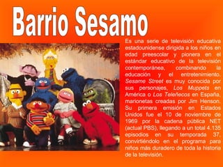Barrio Sesamo Es una serie de televisión educativa estadounidense dirigida a los niños en edad preescolar y pionera en el estándar educativo de la televisión contemporánea, combinando la educación y el entretenimiento.  Sesame Street  es muy conocida por sus personajes,  Los Muppets  en América o  Los Teleñecos  en España, marionetas creadas por Jim Henson. Su primera emisión en Estados Unidos fue el 10 de noviembre de 1969 por la cadena pública NET (actual PBS), llegando a un total 4.135 episodios en su temporada 37, convirtiéndolo en el programa para niños más duradero de toda la historia de la televisión.  