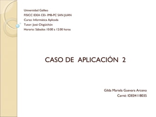 Universidad Galileo FISICC IDEA CEI- IMB-PC SAN JUAN Curso: Informática Aplicada Tutor: José Chigüichón Horario: Sábados 10:00 a 12:00 horas CASO DE  APLICACIÓN  2 Gilda Mariela Guevara Arceno Carné: IDE04118035 
