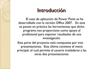 Introducción El caso de aplicación de Power Point se ha desarrollado con la versión Office 2007.  En este se ponen en práctica las herramientas que dicho programa nos proporciona como apoyo al profesional para exponer resultados de una investigación. Esta parte del proyecto está compuesta por tres presentaciones.  Esta última contiene el menú principal, el cual permite al usuario trasladarse a las otras dos presentaciones. 