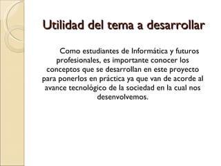 Utilidad del tema a desarrollar Como estudiantes de Informática y futuros profesionales, es importante conocer los conceptos que se desarrollan en este proyecto para ponerlos en práctica ya que van de acorde al avance tecnológico de la sociedad en la cual nos desenvolvemos. 
