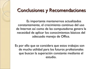 Conclusiones y Recomendaciones Es importante mantenernos actualizados constantemente, el crecimiento continuo del uso de Internet así como de las computadoras genera la necesidad de aplicar los conocimientos básicos del adecuado manejo de Office. Es por ello que se considera que estos trabajos son de mucha utilidad para los futuros profesionales que buscan la superación constante mediante el estudio. 