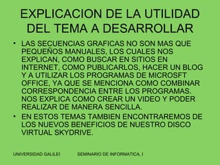 EXPLICACION DE LA UTILIDAD DEL TEMA A DESARROLLAR LAS SECUENCIAS GRAFICAS NO SON MAS QUE PEQUEÑOS MANUALES, LOS CUALES NOS EXPLICAN, COMO BUSCAR EN SITIOS EN INTERNET, COMO PUBLICARLOS, HACER UN BLOG Y A UTILIZAR LOS PROGRAMAS DE MICROSFT OFFICE, YA QUE SE MENCIONA COMO COMBINAR CORRESPONDENCIA ENTRE LOS PROGRAMAS. NOS EXPLICA COMO CREAR UN VIDEO Y PODER REALIZAR DE MANERA SENCILLA.  EN ESTOS TEMAS TAMBIEN ENCONTRAREMOS DE LOS NUEVOS BENEFICIOS DE NUESTRO DISCO VIRTUAL SKYDRIVE. 