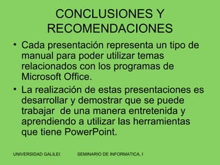 CONCLUSIONES Y RECOMENDACIONES Cada presentación representa un tipo de manual para poder utilizar temas relacionados con los programas de Microsoft Office. La realización de estas presentaciones es desarrollar y demostrar que se puede trabajar  de una manera entretenida y aprendiendo a utilizar las herramientas que tiene PowerPoint. 