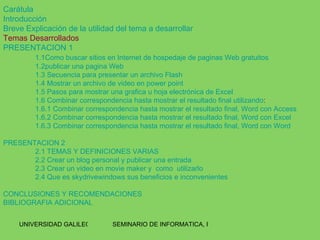Carátula Introducción Breve Explicación de la utilidad del tema a desarrollar Temas Desarrollados PRESENTACION 1 1.1Como buscar sitios en Internet de hospedaje de paginas Web gratuitos 1.2publicar una pagina Web 1.3 Secuencia para presentar un archivo Flash 1.4 Mostrar un archivo de video en  power   point 1.5 Pasos para mostrar una grafica u hoja electrónica de Excel 1.6 Combinar correspondencia hasta mostrar el resultado final utilizando : 1.6.1 Combinar correspondencia hasta mostrar el resultado final, Word con Access 1.6.2 Combinar correspondencia hasta mostrar el resultado final, Word con Excel 1.6.3 Combinar correspondencia hasta mostrar el resultado final, Word con Word PRESENTACION 2 2.1 TEMAS Y DEFINICIONES VARIAS 2.2 Crear un blog personal y publicar una entrada 2.3 Crear un video en  movie   maker  y  como  utilizarlo 2.4 Que es  skydrivewindows  sus beneficios e inconvenientes CONCLUSIONES Y RECOMENDACIONES BIBLIOGRAFIA ADICIONAL 