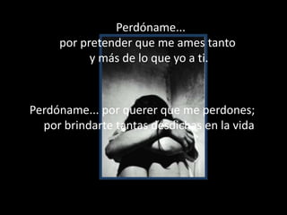      Perdóname...por pretender que me ames tanto y más de lo que yo a ti.Perdóname... por querer que me perdones; por brindarte tantas desdichas en la vida