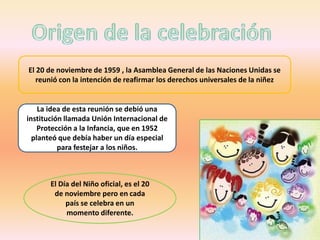 El 20 de noviembre de 1959 , la Asamblea General de las Naciones Unidas se
   reunió con la intención de reafirmar los derechos universales de la niñez


    La idea de esta reunión se debió una
institución llamada Unión Internacional de
    Protección a la Infancia, que en 1952
  planteó que debía haber un día especial
          para festejar a los niños.



       El Día del Niño oficial, es el 20
        de noviembre pero en cada
            país se celebra en un
            momento diferente.
 