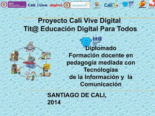 Proyecto Cali Vive Digital
Tit@ Educación Digital Para Todos
Diplomado
Formación docente en
pedagogía mediada con
Tecnologías
de la Información y la
Comunicación
SANTIAGO DE CALI,
2014
 