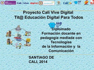 Proyecto Cali Vive Digital
Tit@ Educación Digital Para Todos
Diplomado
Formación docente en
pedagogía mediada con
Tecnologías
de la Información y la
Comunicación
SANTIAGO DE
CALI, 2014
 