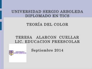 UNIVERSIDAD SERGIO ARBOLEDA 
DIPLOMADO EN TICS 
TEORÍA DEL COLOR 
TERESA ALARCON CUELLAR 
LIC. EDUCACION PREESCOLAR 
Septiembre 2014 
 