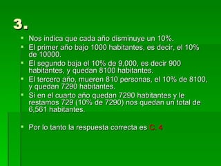 3. Nos indica que cada año disminuye un 10%. El primer año bajo 1000 habitantes, es decir, el 10% de 10000. El segundo baja el 10% de 9,000, es decir 900 habitantes, y quedan 8100 habitantes. El tercero año, mueren 810 personas, el 10% de 8100, y quedan 7290 habitantes. Si en el cuarto año quedan 7290 habitantes y le restamos 729 (10% de 7290) nos quedan un total de 6,561 habitantes. Por lo tanto la respuesta correcta es  C. 4 