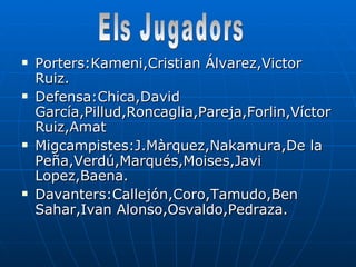 Porters:Kameni,Cristian Álvarez,Victor Ruiz. Defensa:Chica,David García,Pillud,Roncaglia,Pareja,Forlin,Víctor Ruiz,Amat Migcampistes:J.Màrquez,Nakamura,De la Peña,Verdú,Marqués,Moises,Javi Lopez,Baena. Davanters:Callejón,Coro,Tamudo,Ben Sahar,Ivan Alonso,Osvaldo,Pedraza. Els Jugadors 