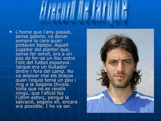 L'home que l'any passat, sense galons, va donar sempre la cara quan pintaven bastos. Aquell jugador del planter que, sense fer soroll, era a un pas de fer-se un lloc entre l’elit del futbol espanyol. Jarque era un lluitador dintre i fora del camp. No va abaixar mai els braços quan l'equip tenia un peu i mig a la Segona Divisió. Volia que no es rendís ningú, que l'afició fes l'últim esforç, perquè la salvació, segons ell, encara era possible. I ho va ser.  El record de Jarque 