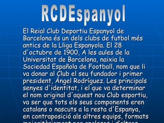 El Reial Club Deportiu Espanyol de Barcelona és un dels clubs de futbol més antics de la Lliga Espanyola. El 28 d'octubre de 1900, A les aules de la Universitat de Barcelona, naixia la Sociedad Española de Football, nom que li va donar al Club el seu fundador i primer president, Ángel Rodríguez. Les principals senyes d'identitat, i el que va determinar el nom original d'aquest nou Club esportiu, va ser que tots els seus components eren catalans o nascuts a la resta d'Espanya, en contraposició als altres equips, formats majoritàriament per anglesos i d’altres nacionalitats.  RCDEspanyol 