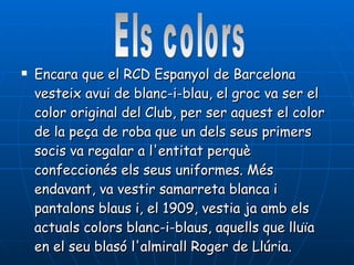Encara que el RCD Espanyol de Barcelona vesteix avui de blanc-i-blau, el groc va ser el color original del Club, per ser aquest el color de la peça de roba que un dels seus primers socis va regalar a l'entitat perquè confeccionés els seus uniformes. Més endavant, va vestir samarreta blanca i pantalons blaus i, el 1909, vestia ja amb els actuals colors blanc-i-blaus, aquells que lluïa en el seu blasó l'almirall Roger de Llúria.  Els colors 