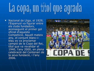 Nacional de Lliga, el 1929, l'Espanyol va figurar entre els clubs fundadors, aconseguint el primer gol oficial d'aquesta Competició. Aquell mateix any, el conjunt blanc-i-blau es va proclamar campió de la Copa del Rei, títol que va revalidar el 1940, l'any 2000, en plena celebració del Centenari de la seva fundació, i l'any 2006.  La copa, un títol que agrada 
