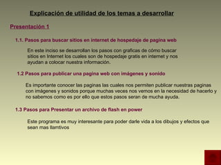 1.2 Pasos para publicar una pagina web con imágenes y sonido Explicación de utilidad de los temas a desarrollar Presentación 1 1.1. Pasos para buscar sitios en internet de hospedaje de pagina web  1.3 Pasos para Presentar un archivo de flash en power En este inciso se desarrollan los pasos con graficas de cómo buscar sitios en Internet los cuales son de hospedaje gratis en internet y nos ayudan a colocar nuestra información.  Es importante conocer las paginas las cuales nos permiten publicar nuestras paginas con imágenes y sonidos porque muchas veces nos vemos en la necesidad de hacerlo y no sabemos como es por ello que estos pasos seran de mucha ayuda.  Este programa es muy interesante para poder darle vida a los dibujos y efectos que sean mas llamtivos  