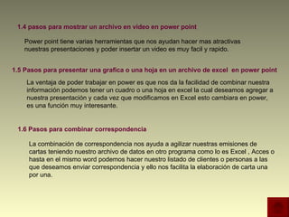 1.4 pasos para mostrar un archivo en video en power point 1.5 Pasos para presentar una grafica o una hoja en un archivo de excel  en power point 1.6 Pasos para combinar correspondencia  Power point tiene varias herramientas que nos ayudan hacer mas atractivas nuestras presentaciones y poder insertar un video es muy facil y rapido.  La ventaja de poder trabajar en power es que nos da la facilidad de combinar nuestra información podemos tener un cuadro o una hoja en excel la cual deseamos agregar a nuestra presentación y cada vez que modificamos en Excel esto cambiara en power, es una función muy interesante.  La combinación de correspondencia nos ayuda a agilizar nuestras emisiones de cartas teniendo nuestro archivo de datos en otro programa como lo es Excel , Acces o hasta en el mismo word podemos hacer nuestro listado de clientes o personas a las que deseamos enviar correspondencia y ello nos facilita la elaboración de carta una por una.  