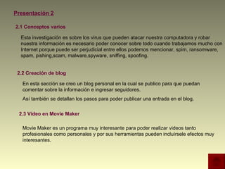 Presentación 2 2.1 Conceptos varios 2.2 Creación de blog 2.3 Video en Movie Maker  Esta investigación es sobre los virus que pueden atacar nuestra computadora y robar nuestra información es necesario poder conocer sobre todo cuando trabajamos mucho con Internet porque puede ser perjudicial entre ellos podemos mencionar, spim, ransomware, spam, pishing,scam, malware,spyware, sniffing, spoofing. En esta sección se creo un blog personal en la cual se publico para que puedan comentar sobre la información e ingresar seguidores. Así también se detallan los pasos para poder publicar una entrada en el blog. Movie Maker es un programa muy interesante para poder realizar videos tanto profesionales como personales y por sus herramientas pueden incluírsele efectos muy interesantes. 