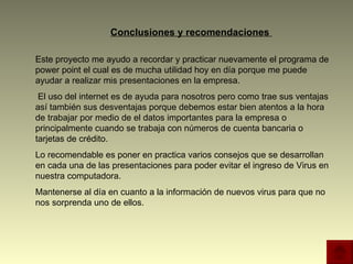 Conclusiones y recomendaciones  Este proyecto me ayudo a recordar y practicar nuevamente el programa de power point el cual es de mucha utilidad hoy en día porque me puede ayudar a realizar mis presentaciones en la empresa. El uso del internet es de ayuda para nosotros pero como trae sus ventajas así también sus desventajas porque debemos estar bien atentos a la hora de trabajar por medio de el datos importantes para la empresa o principalmente cuando se trabaja con números de cuenta bancaria o tarjetas de crédito. Lo recomendable es poner en practica varios consejos que se desarrollan en cada una de las presentaciones para poder evitar el ingreso de Virus en nuestra computadora.  Mantenerse al día en cuanto a la información de nuevos virus para que no nos sorprenda uno de ellos. 