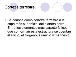 Corteza terrestre. Se conoce como corteza terrestre a la capa más superficial del planeta tierra. Entre los elementos más característicos que conforman esta estructura se cuentan el silicio, el oxígeno, aluminio y magnesio.  