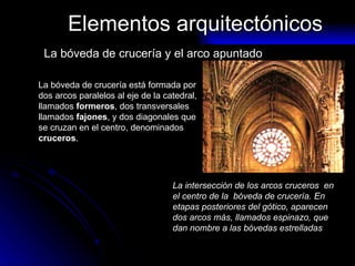 Elementos arquitectónicos La bóveda de crucería y el arco apuntado La bóveda de crucería está formada por dos arcos paralelos al eje de la catedral, llamados  formeros , dos transversales llamados  fajones , y dos diagonales que se cruzan en el centro, denominados  cruceros . La intersección de los arcos cruceros  en  el centro de la  bóveda de crucería. En etapas posteriores del gótico, aparecen dos arcos más, llamados espinazo, que dan nombre a las bóvedas estrelladas 