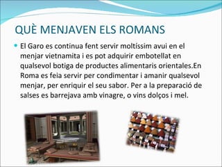 QUÈ MENJAVEN ELS ROMANS El Garo es continua fent servir moltíssim avui en el menjar vietnamita i es pot adquirir embotellat en qualsevol botiga de productes alimentaris orientales.En Roma es feia servir per condimentar i amanir qualsevol menjar, per enriquir el seu sabor. Per a la preparació de salses es barrejava amb vinagre, o vins dolços i mel. 