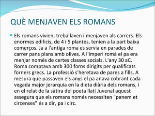 QUÈ MENJAVEN ELS ROMANS Els romans vivien, treballaven i menjaven als carrers. Els enormes edificis, de 4 i 5 plantes, tenien a la part baixa comerços.  Ja a l'antiga roma es servia en parades de carrer pans plans amb olives. A l'imperi romà el pa era menjar només de certes classes socials.  L'any 30 aC.  Roma comptava amb 300 forns dirigits per qualificats forners grecs. La professió s'heretava de pares a fills. A mesura que passaven els anys el pa anava cobrant cada vegada major jerarquia en la dieta diària dels romans, i en el relat de la sàtira del poeta llatí Juvenal aquest assegura que els romans només necessiten "panem et circenses" és a dir, pa i circ. 
