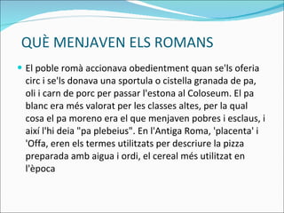 QUÈ MENJAVEN ELS ROMANS El poble romà accionava obedientment quan se'ls oferia circ i se'ls donava una sportula o cistella granada de pa, oli i carn de porc per passar l'estona al Coloseum. El pa blanc era més valorat per les classes altes, per la qual cosa el pa moreno era el que menjaven pobres i esclaus, i així l'hi deia "pa plebeius".  En l'Antiga Roma, 'placenta' i 'Offa, eren els termes utilitzats per descriure la pizza preparada amb aigua i ordi, el cereal més utilitzat en l'època 