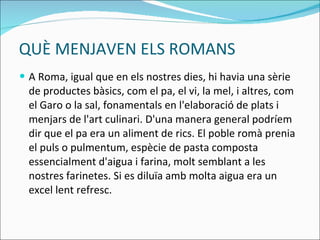 QUÈ MENJAVEN ELS ROMANS A Roma, igual que en els nostres dies, hi havia una sèrie de productes bàsics, com el pa, el vi, la mel, i altres, com el Garo o la sal, fonamentals en l'elaboració de plats i menjars de l'art culinari. D'una manera general podríem dir que el pa era un aliment de rics.  El poble romà prenia el puls o pulmentum, espècie de pasta composta essencialment d'aigua i farina, molt semblant a les nostres farinetes. Si es diluïa amb molta aigua era un excel lent refresc. 