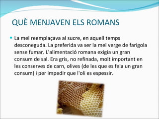 QUÈ MENJAVEN ELS ROMANS La mel reemplaçava al sucre, en aquell temps desconeguda. La preferida va ser la mel verge de farigola sense fumar. L'alimentació romana exigia un gran consum de sal.  Era gris, no refinada, molt important en les conserves de carn, olives (de les que es feia un gran consum) i per impedir que l'oli es espessir. 