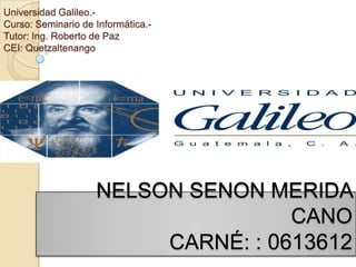 Universidad Galileo.-
Curso: Seminario de Informática.-
Tutor: Ing. Roberto de Paz
CEI: Quetzaltenango




                    NELSON SENON MERIDA
                                    CANO
                         CARNÉ: : 0613612
 