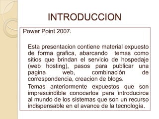 INTRODUCCION
Power Point 2007.

 Esta presentacion contiene material expuesto
 de forma grafica, abarcando temas como
 sitios que brindan el servicio de hospedaje
 (web hosting), pasos para publicar una
 pagina       web,       combinación        de
 correspondencia, creacion de blogs.
 Temas anteriormente expuestos que son
 imprescindible conocerlos para introducirce
 al mundo de los sistemas que son un recurso
 indispensable en el avance de la tecnología.
 