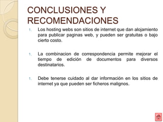 CONCLUSIONES Y
RECOMENDACIONES
1.   Los hosting webs son sitios de internet que dan alojamiento
     para publicar paginas web, y pueden ser gratuitas o bajo
     cierto costo.

1.   La combinacion de correspondencia permite mejorar el
     tiempo de edición de documentos para diversos
     destinatarios.

1.   Debe tenerse cuidado al dar información en los sitios de
     internet ya que pueden ser ficheros malignos.
 