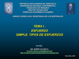 REPÚBLICA BOLIVARIANA DE VENEZUELA
      UNIVERSIDAD NACIONAL EXPERIMENTAL
            “FRANCISCO DE MIRANDA”
              ÁREA DE TECNOLOGÍA
        COMPLEJO ACADÉMICO ELSABINO

UNIDAD CURRICULAR: RESISTENCIA DE LOS MATERIALES




              TEMA I .
            ESFUERZO
   SIMPLE. TIPOS DE ESFUERZOS


                           AUTOR:
                      ING. RAMÓN VILCHEZ G.
                 rm.prof.rvilchez.unefm@gmail.com
       http://resistenciadelosmaterialesteoria.blogspot.com
                                                              Punto Fijo, 2010
 