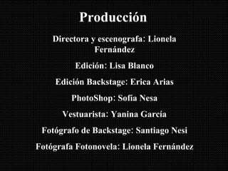 Producción Directora y escenografa: Lionela Fernández Edición: Lisa Blanco Edición Backstage: Erica Arias PhotoShop: Sofía Nesa Vestuarista: Yanina García Fotógrafo de Backstage: Santiago Nesi Fotógrafa Fotonovela: Lionela Fernández 