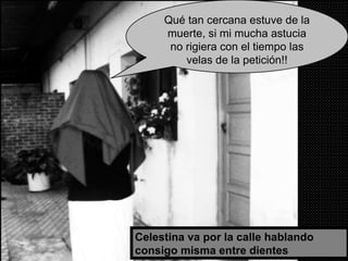 Celestina va por la calle hablando consigo misma entre dientes Qué tan cercana estuve de la muerte, si mi mucha astucia no rigiera con el tiempo las velas de la petición!! 