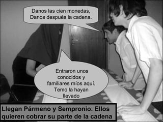 Llegan Pármeno y Sempronio. Ellos quieren cobrar su parte de la cadena Entraron unos conocidos y familiares míos aquí. Temo la hayan llevado Danos las cien monedas, Danos después la cadena. 