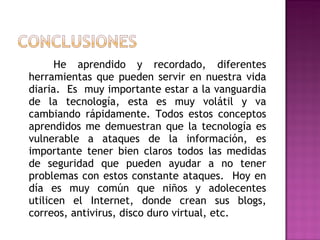 He aprendido y recordado, diferentes herramientas que pueden servir en nuestra vida diaria.  Es  muy importante estar a la vanguardia de la tecnología, esta es muy volátil y va cambiando rápidamente. Todos estos conceptos aprendidos me demuestran que la tecnología es vulnerable a ataques de la información, es importante tener bien claros todos las medidas de seguridad que pueden ayudar a no tener problemas con estos constante ataques.  Hoy en día es muy común que niños y adolecentes utilicen el Internet, donde crean sus blogs, correos, antivirus, disco duro virtual, etc.  