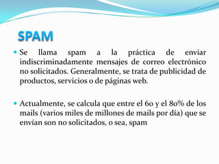   SPAMSe llama spam a la práctica de enviar  indiscriminadamente mensajes de correo electrónico no solicitados. Generalmente, se trata de publicidad de productos, servicios o de páginas web.Actualmente, se calcula que entre el 60 y el 80% de los mails (varios miles de millones de mails por día) que se envían son no solicitados, o sea, spam